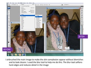 AFTER




BEFORE



 I airbrushed the main image to make the skin complexion appear without blemishes
      and to look clearer. I used the blur tool to help me do this. The blur tool softens
      hard edges and reduces detail in the image
 