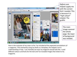 Dafont.com
                                                                           helped supply me
                                                                           with the correct
                                                                           font I needed. This
                                                                           is because it is
                                                                           “high school”
                                                                           related. The
                                                                           graffiti


                                                                               The main
                                                                               image covered
                                                                               the whole
                                                                               page. No input
                                                                               of background
                                                                               was needed.


Here is the outcome of my cover so far. I’ve included all the expected connotations of
a magazine. I first started by using my draft as a template, this helped a lot in
understanding in how I can mentally see how my magazine would look like. I used
different colours and fonts for the text and I’ve included images that relate to my
magazine.
 
