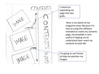 I intend on
separating my
page into two
grids.

      Here is my sketch of my
     magazine cover. Because I’m
     new to using the software
     intended to create my contents
     page, my template is very
     useful in helping me to
     understand how I want my
     contents to look like.



I’m going to use frames
to help me position my
images.
 