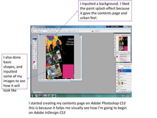 I inputted a background. I liked
                                                 the paint splash effect because
                                                 it gave the contents page and
                                                 urban feel.




I also done
basic
shapes, and
inputted
some of my
images to see
how it will
look like


                I started creating my contents page on Adobe Photoshop CS3
                this is because it helps me visually see how I’m going to begin
                on Adobe InDesign CS3
 