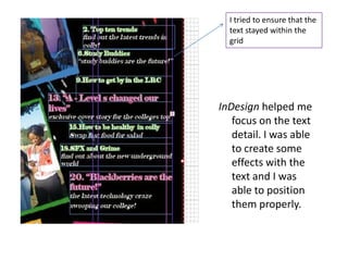 I tried to ensure that the
  text stayed within the
  grid




InDesign helped me
   focus on the text
   detail. I was able
   to create some
   effects with the
   text and I was
   able to position
   them properly.
 