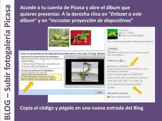 BLOG–SubirfotogaleríaPicasa Accede a tu cuenta de Picasa y abre el álbum que
quieres presentar. A la derecha clica en “Enlazar a este
álbum” y en “Incrustar proyección de diapositivas”
Copia el código y pégalo en una nueva entrada del Blog
 