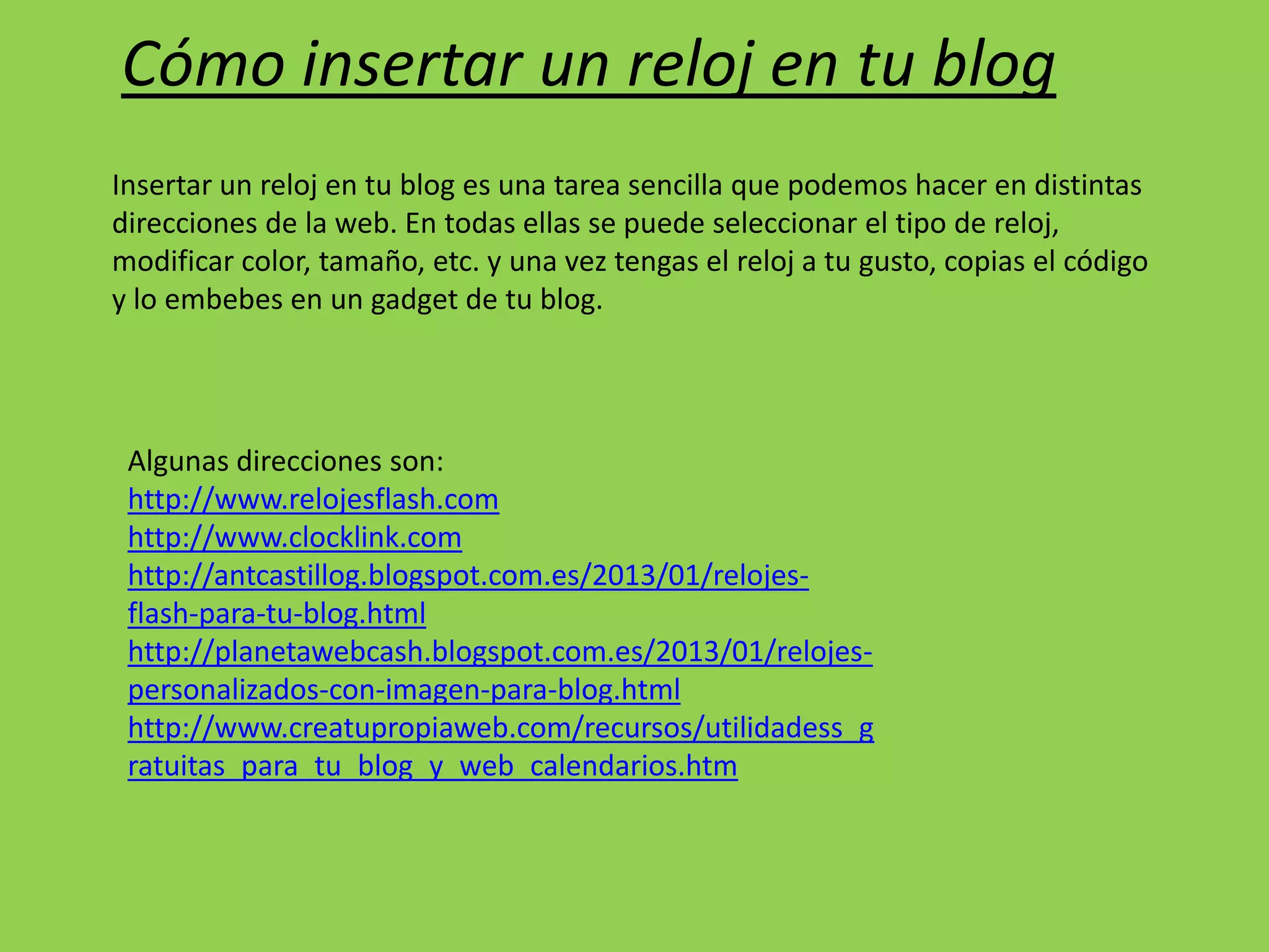 Cómo insertar un reloj en tu blog
Insertar un reloj en tu blog es una tarea sencilla que podemos hacer en distintas
direcciones de la web. En todas ellas se puede seleccionar el tipo de reloj,
modificar color, tamaño, etc. y una vez tengas el reloj a tu gusto, copias el código
y lo embebes en un gadget de tu blog.
Algunas direcciones son:
http://www.relojesflash.com
http://www.clocklink.com
http://antcastillog.blogspot.com.es/2013/01/relojes-
flash-para-tu-blog.html
http://planetawebcash.blogspot.com.es/2013/01/relojes-
personalizados-con-imagen-para-blog.html
http://www.creatupropiaweb.com/recursos/utilidadess_g
ratuitas_para_tu_blog_y_web_calendarios.htm
