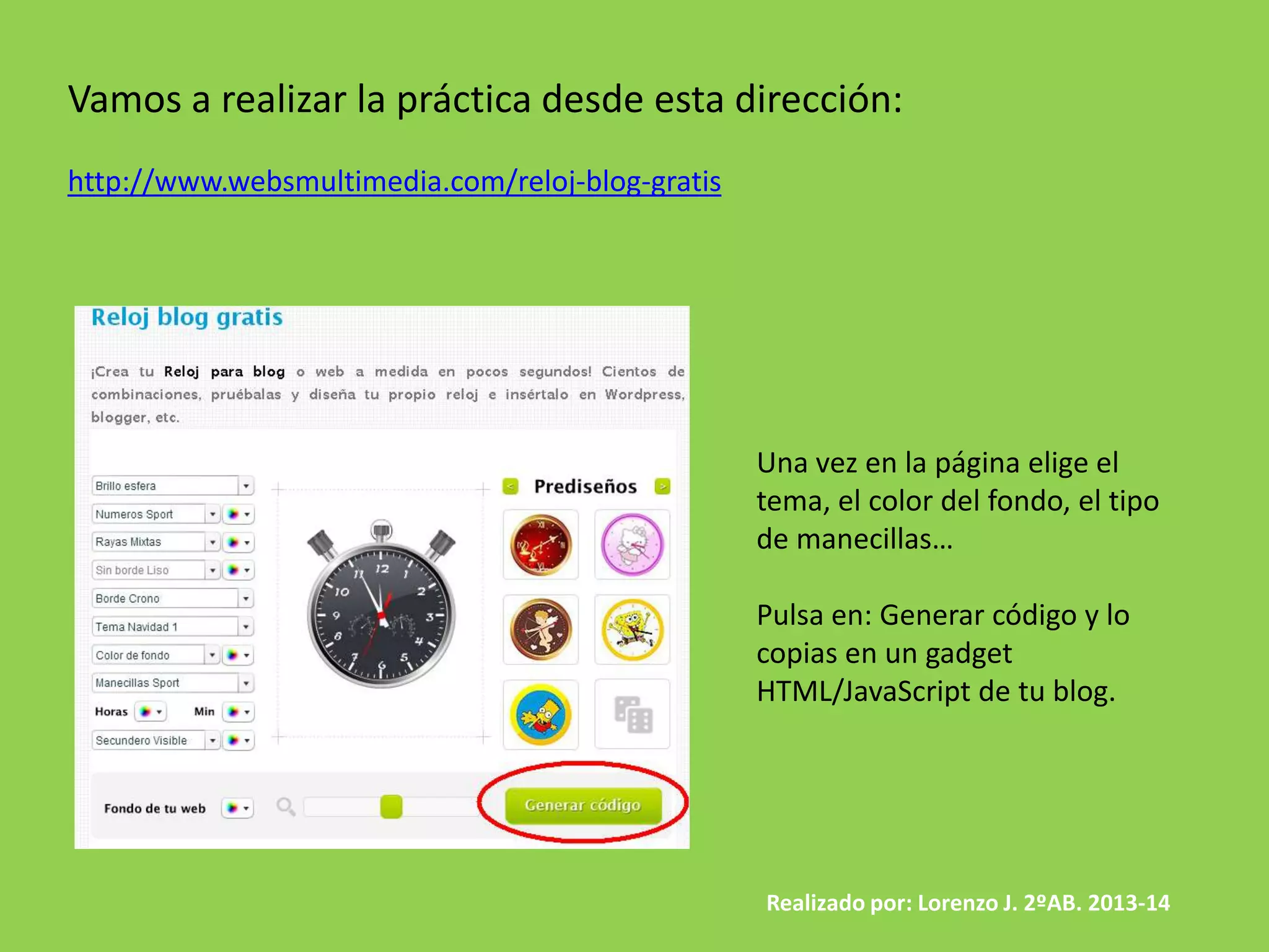 Vamos a realizar la práctica desde esta dirección:
http://www.websmultimedia.com/reloj-blog-gratis
Una vez en la página elige el
tema, el color del fondo, el tipo
de manecillas…
Pulsa en: Generar código y lo
copias en un gadget
HTML/JavaScript de tu blog.
Realizado por: Lorenzo J. 2ºAB. 2013-14