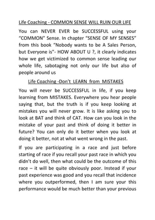 Life Coaching - COMMON SENSE WILL RUIN OUR LIFE
You can NEVER EVER be SUCCESSFUL using your
“COMMON” Sense. In chapter “SENSE OF MY SENSES”
from this book “Nobody wants to be A Sales Person,
but Everyone is”- HOW ABOUT U ?, it clearly indicates
how we get victimized to common sense leading our
whole life, sabotaging not only our life but also of
people around us
Life Coaching -Don’t LEARN from MISTAKES
You will never be SUCCESSFUL in life, if you keep
learning from MISTAKES. Everywhere you hear people
saying that, but the truth is if you keep looking at
mistakes you will never grow. It is like asking you to
look at BAT and think of CAT. How can you look in the
mistake of your past and think of doing it better in
future? You can only do it better when you look at
doing it better, not at what went wrong in the past.
If you are participating in a race and just before
starting of race if you recall your past race in which you
didn’t do well, then what could be the outcome of this
race – it will be quite obviously poor. Instead if your
past experience was good and you recall that incidence
where you outperformed, then I am sure your this
performance would be much better than your previous
 