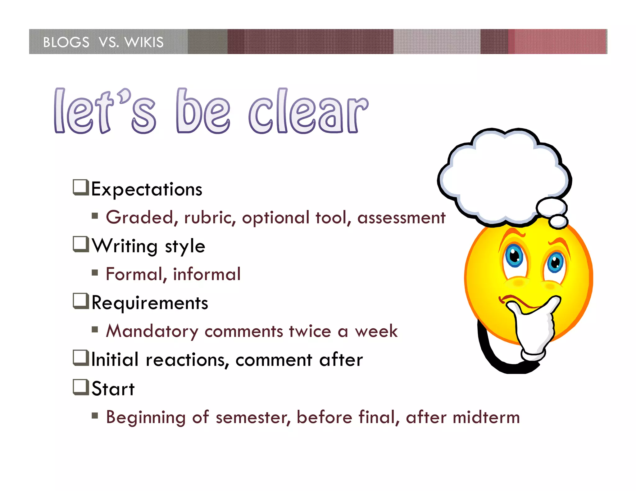 BLOGS VS. WIKIS




     Expectations
       Graded, rubric, optional tool, assessment
     Writing style
       Formal, informal
     Requirements
       Mandatory comments twice a week
     Initial reactions, comment after
     Start
       Beginning of semester, before final, after midterm
 