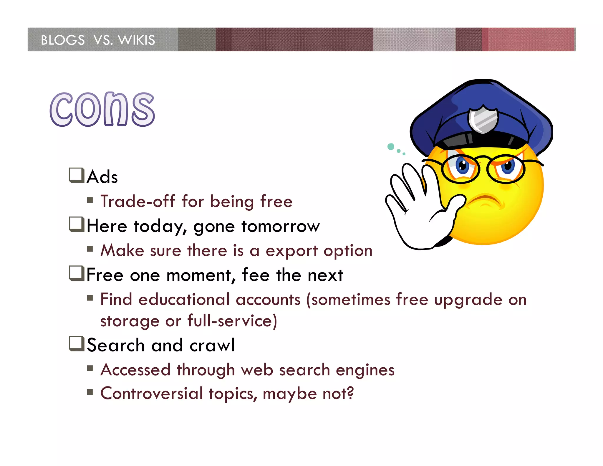 BLOGS VS. WIKIS




     Ads
       Trade-off for being free
     Here today, gone tomorrow
       Make sure there is a export option
     Free one moment, fee the next
       Find educational accounts (sometimes free upgrade on
       storage or full-service)
     Search and crawl
       Accessed through web search engines
       Controversial topics, maybe not?
 