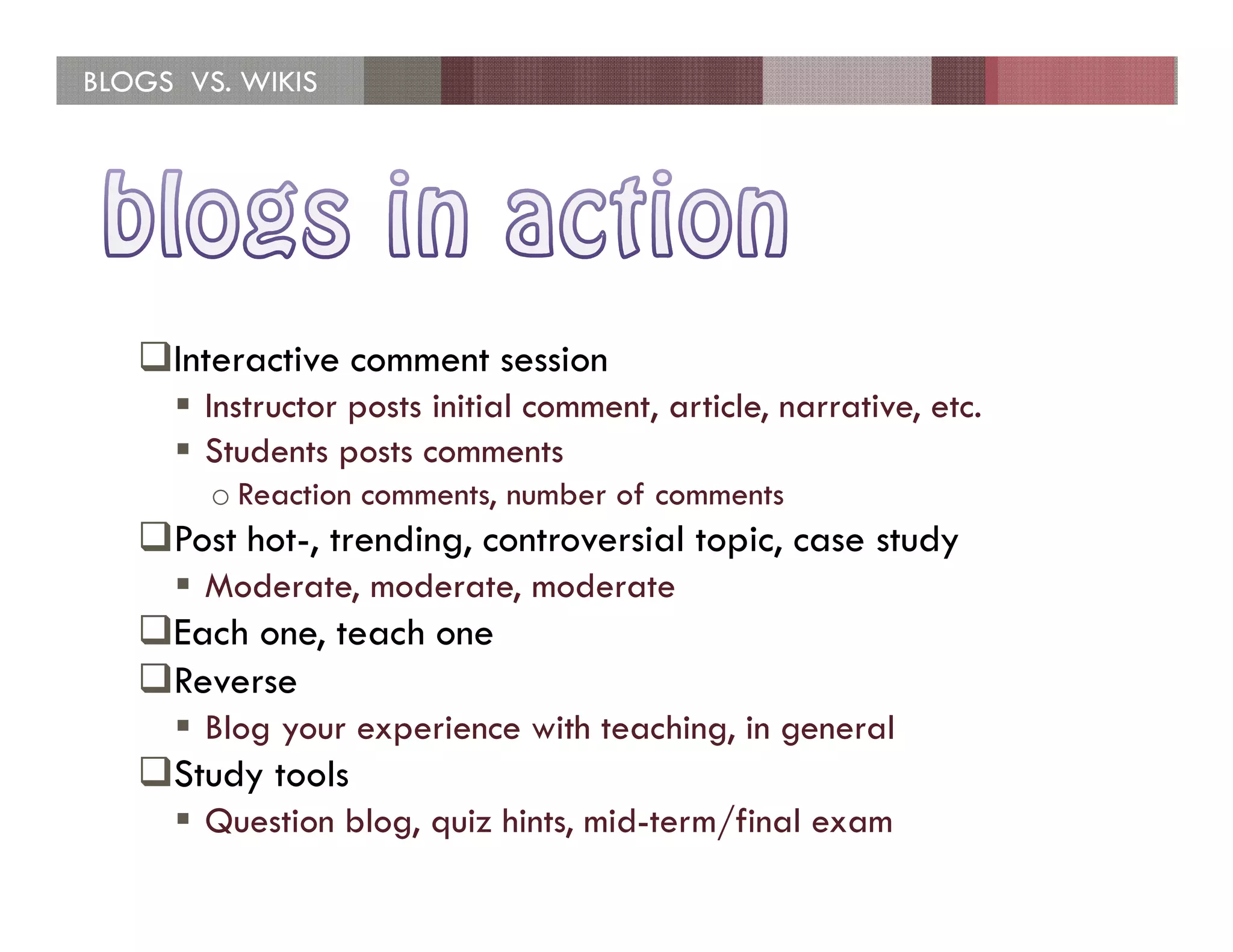 BLOGS VS. WIKIS




     Interactive comment session
       Instructor posts initial comment, article, narrative, etc.
       Students posts comments
        o Reaction comments, number of comments
     Post hot-, trending, controversial topic, case study
       Moderate, moderate, moderate
     Each one, teach one
     Reverse
       Blog your experience with teaching, in general
     Study tools
       Question blog, quiz hints, mid-term/final exam
 