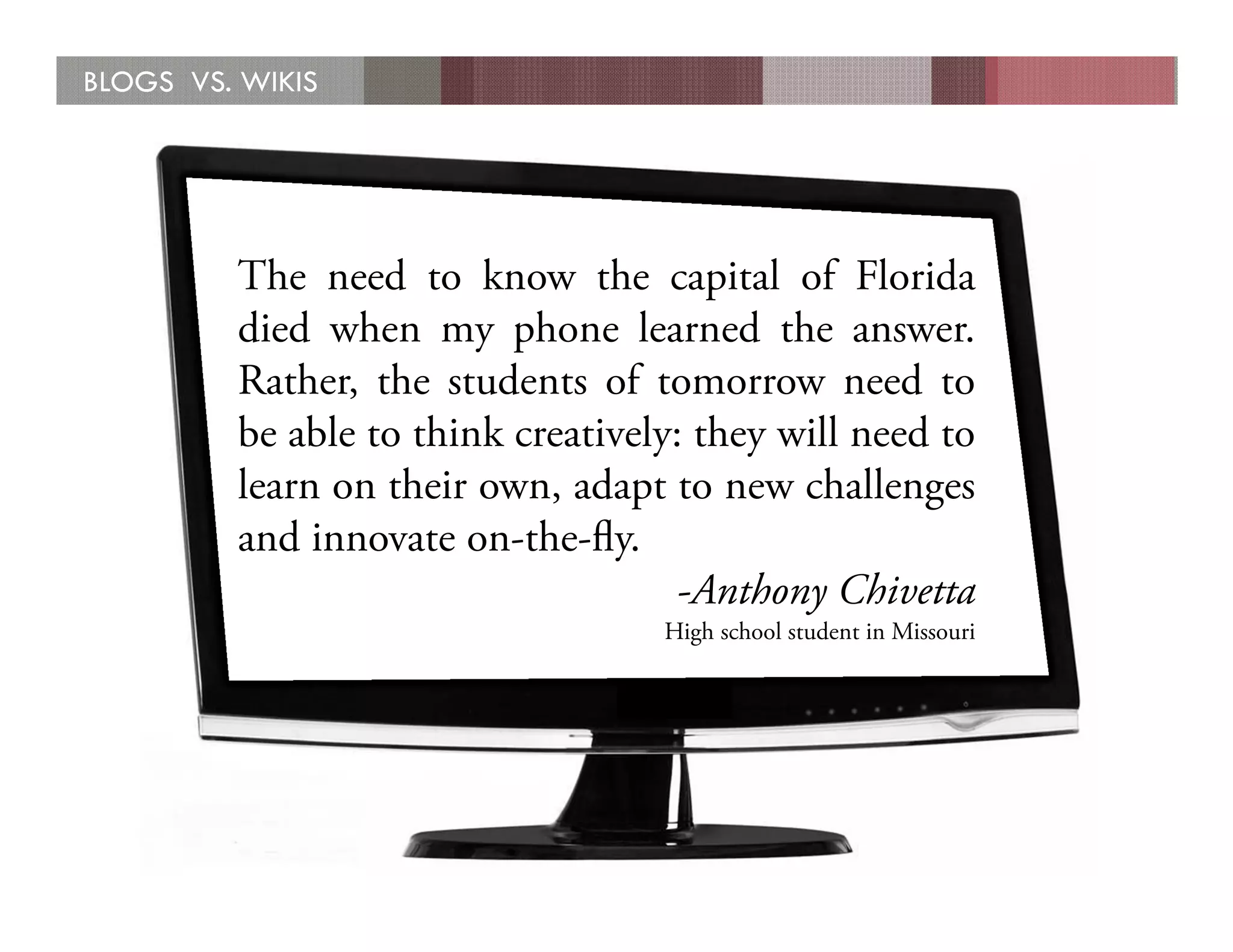 BLOGS VS. WIKIS




         The need to know the capital of Florida
         died when my phone learned the answer.
         Rather, the students of tomorrow need to
         be able to think creatively: they will need to
         learn on their own, adapt to new challenges
         and innovate on-the-ﬂy.
                                    -Anthony Chivetta
                                   High school student in Missouri
 