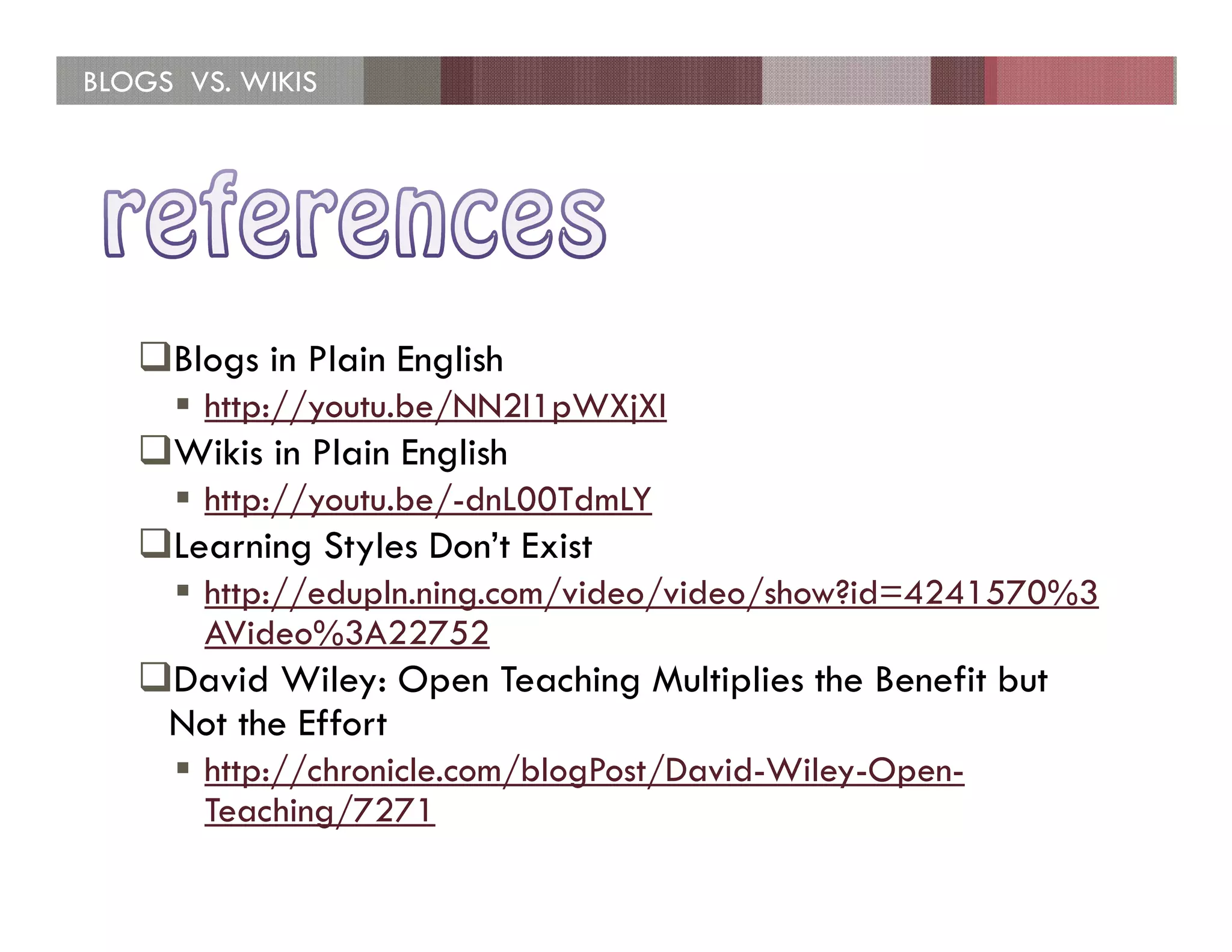 BLOGS VS. WIKIS




     Blogs in Plain English
       http://youtu.be/NN2I1pWXjXI
     Wikis in Plain English
       http://youtu.be/-dnL00TdmLY
     Learning Styles Don’t Exist
       http://edupln.ning.com/video/video/show?id=4241570%3
       AVideo%3A22752
     David Wiley: Open Teaching Multiplies the Benefit but
     Not the Effort
       http://chronicle.com/blogPost/David-Wiley-Open-
       Teaching/7271
 