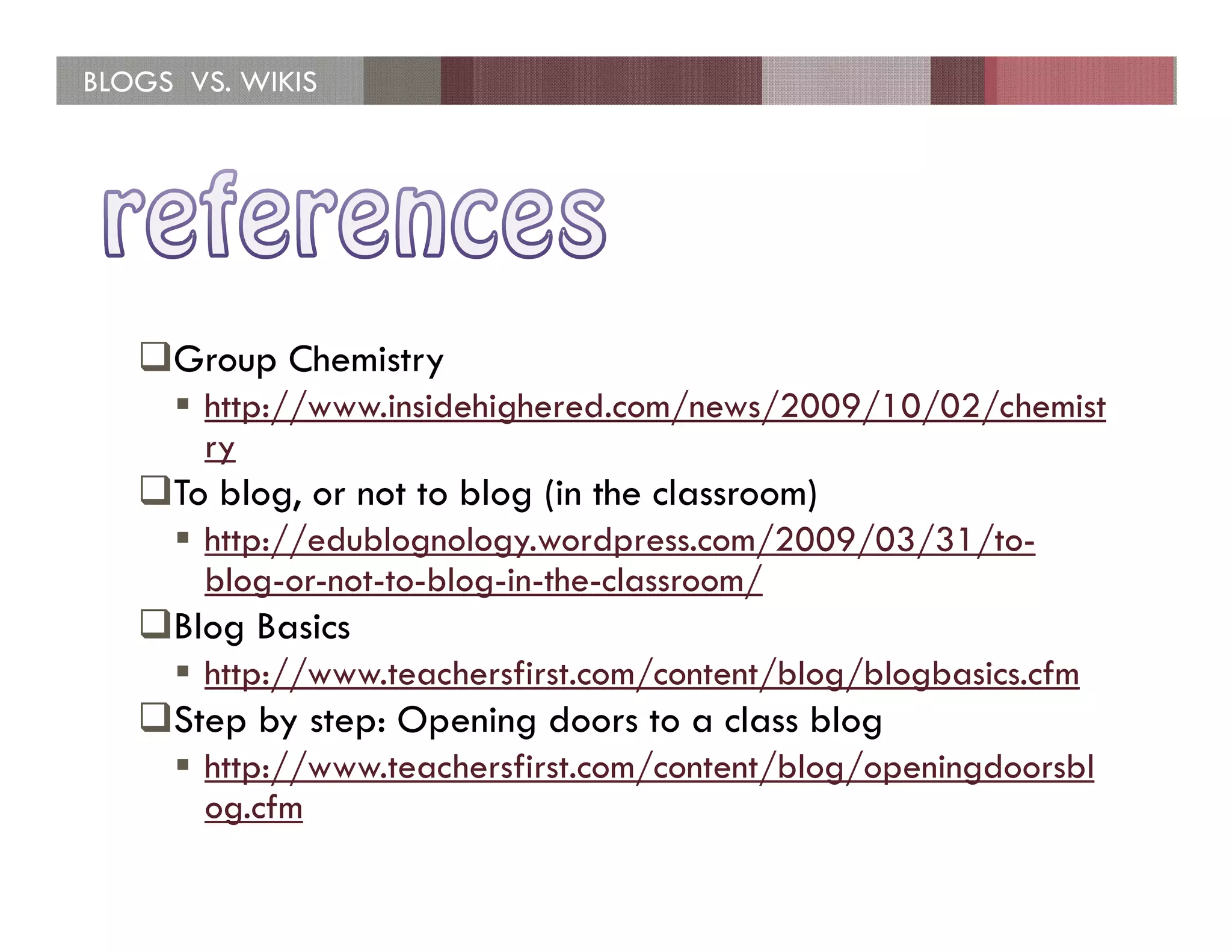 BLOGS VS. WIKIS




     Group Chemistry
       http://www.insidehighered.com/news/2009/10/02/chemist
       ry
     To blog, or not to blog (in the classroom)
       http://edublognology.wordpress.com/2009/03/31/to-
       blog-or-not-to-blog-in-the-classroom/
     Blog Basics
       http://www.teachersfirst.com/content/blog/blogbasics.cfm
     Step by step: Opening doors to a class blog
       http://www.teachersfirst.com/content/blog/openingdoorsbl
       og.cfm
 