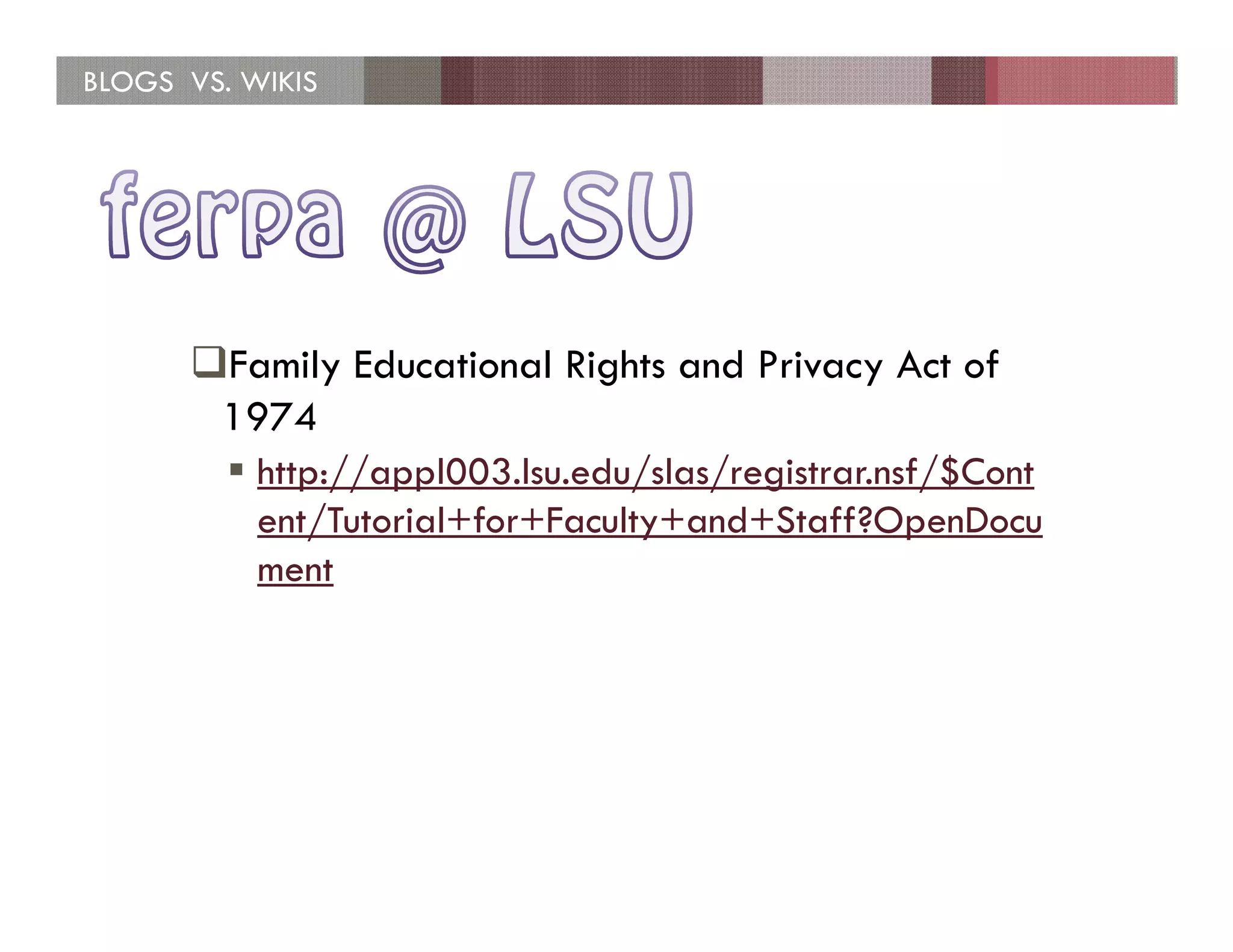 BLOGS VS. WIKIS




        Family Educational Rights and Privacy Act of
        1974
           http://appl003.lsu.edu/slas/registrar.nsf/$Cont
           ent/Tutorial+for+Faculty+and+Staff?OpenDocu
           ment
 