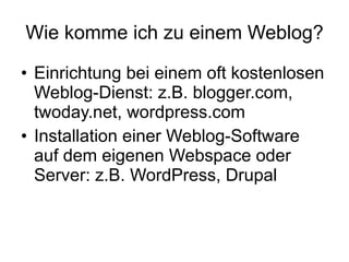 Wie komme ich zu einem Weblog? Einrichtung bei einem oft kostenlosen Weblog-Dienst: z.B. blogger.com, twoday.net, wordpress.com Installation einer Weblog-Software auf dem eigenen Webspace oder Server: z.B. WordPress, Drupal 