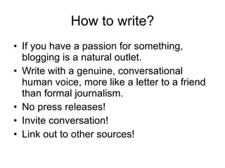 How to write? If you have a passion for something, blogging is a natural outlet. Write with a genuine, conversational human voice, more like a letter to a friend than formal journalism. No press releases! Invite conversation! Link out to other sources! 