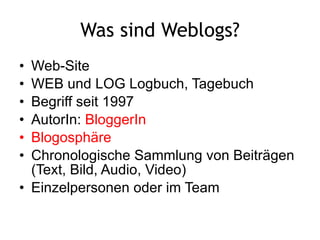 Was sind Weblogs? Web-Site WEB und LOG Logbuch, Tagebuch  Begriff seit 1997 AutorIn:  BloggerIn Blogosphäre Chronologische Sammlung von Beiträgen (Text, Bild, Audio, Video) Einzelpersonen oder im Team  