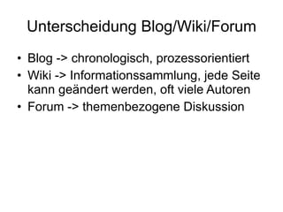 Unterscheidung Blog/Wiki/Forum Blog -> chronologisch, prozessorientiert Wiki -> Informationssammlung, jede Seite kann geändert werden, oft viele Autoren Forum -> themenbezogene Diskussion 