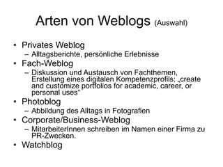 Arten von Weblogs  (Auswahl) Privates Weblog Alltagsberichte, persönliche Erlebnisse Fach-Weblog Diskussion und Austausch von Fachthemen, Erstellung eines digitalen Kompetenzprofils: „create and customize portfolios for academic, career, or personal uses“  Photoblog Abbildung des Alltags in Fotografien Corporate/Business-Weblog MitarbeiterInnen schreiben im Namen einer Firma zu PR-Zwecken. Watchblog  