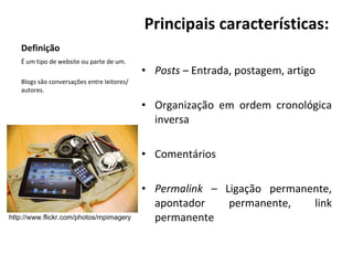 Definição Principais características: Posts –  Entrada, postagem, artigo Organização em ordem cronológica inversa Comentários Permalink –  Ligação permanente, apontador permanente, link permanente É um tipo de website ou parte de um. Blogs são conversações entre leitores/autores. http://www.flickr.com/photos/mpimagery 