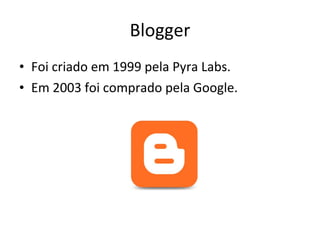 Blogger Foi criado em 1999 pela Pyra Labs. Em 2003 foi comprado pela Google. 