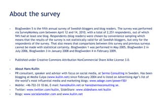 About the survey BlogSweden 5 is the fifth annual survey of Swedish bloggers and blog readers. The survey was performed via SurveyMonkey.com between April 12 and 14, 2010, with a total of 2,251 respondents, out of which  94% had at least one blog. Respondents (blog readers) were chosen by convenience sampling which means that the results of the survey is not statistically valid for all Swedish bloggers, but only for the respondents of the survey. That also means that comparisons between this survey and previous surveys cannot be made with statistical certainty. BlogSweden 1 was performed in May 2005, BlogSweden 2 in July 2006, BlogSweden 3 in January 2008 and BlogSweden 4 in February 2009. Published under Creative Commons Attribution NonCommercial Share Alike License 3.0.  About Hans Kullin PR consultant, speaker and advisor with focus on social media, at  Sermo Consulting  in Sweden.  Has been blogging at Media Culpa ( www.kullin.net ) since February 2004 and is listed on Advertising Age’s list of the world’s most influential media and marketing blogs:  www.adage.com/power150/   Mobile: +46-722-33 10 66, E-mail:  [email_address]  or  [email_address] .  Twitter:  www.twitter.com/kullin , SlideShare:  www.slideshare.net/kullin   Blogs:  www.socialamedier.com  and  www.kullin.net   