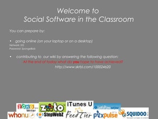 Welcome to
          Social Software in the Classroom
You can prepare by:

•   going online (on your laptop or on a desktop)
Network: SSS
Password: SpongeBob


•    contributing to our wiki by answering the following question:
        At the end of today what do you hope to have achieved?
                            http://www.skrbl.com/100024620




                              Rochelle Jensen, 2006
 
