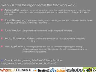 Web 2.0 can be organised in the following way:
   Aggregators - A site or program that gathers data from multiple sources and organizes the
   information to present in a new, more streamlined or appropriate format. Google , RSS feeds,
   Delicious …


   Social Networking      - Websites focusing on connecting people with other people directly like
   MySpace, Club Penguin, Oldfriends, Secondlife …



   Social Media - User-generated content like blogs , wikipedia, webnote …


   Audio, Picture and Video - Online television such as YouTube,Pandora,         Podcasts,
                               Flickr…

   Web Applications - online programs that can do virtually everything your existing
                      software programs can do. Googledocs for instance can replace your
                      Microsoft Office programs.



   Check out the growing list of web 2.0 applications
http://www.listio.com/web20/index.php?tnm=0


                                      Rochelle Jensen, 2006
 