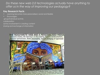 Do these new web 2.0 technologies actually have anything to
   offer us in the way of improving our pedagogy?
Key Research Facts :
•    Learning becomes more personalised, social and flexible
•    Encourages:
 group/individual activity
collaboration
active involvement in creating content
sharing and exchange of information
 
