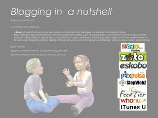 Blogging in a nutshell
o Example of Web 2.0


o Definition from wikipedia :

   A blog is a website where entries are made in journal style and displayed in a reverse chronological order.
   Blogs often provide commentary or news on a particular subject, such as food, politics, or local news; some function as more
   personal online diaries. A typical blog combines text, images, and links to other blogs, web pages, and other media related to
   its topic. Most blogs are primarily textual although some focus on photographs (photoblog), videos (vlog), or audio (podcasting).


oUser-friendly
oShare a common format. Lots of free blog providers.
oControl of blog is with the person who has set it up
 