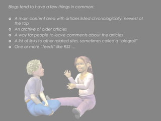 Blogs tend to have a few things in common:

o A main content area with articles listed chronologically, newest at
  the top
o An archive of older articles
o A way for people to leave comments about the articles
o A list of links to other related sites, sometimes called a “blogroll”
o One or more “feeds” like RSS …
 