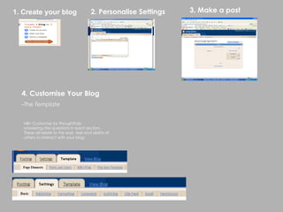 1. Create your blog                      2. Personalise Settings   3. Make a post




  4. Customise Your Blog
  -The Template


   NB> Customise by thoughtfully
   answering the questions in each section.
   These all relate to the look, feel and ability of
   others to interact with your blog
 