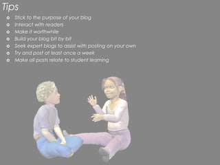 Tips
 o   Stick to the purpose of your blog
 o   Interact with readers
 o   Make it worthwhile
 o   Build your blog bit by bit
 o   Seek expert blogs to assist with posting on your own
 o   Try and post at least once a week
 o   Make all posts relate to student learning
 
