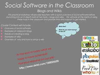 Social Software in the Classroom
                                     Blogs and Wikis
      This practical workshop will provide teachers with a quick overview of social software before
    launching into an in-depth look at two tools – blogs and wikis. We will look at the merits of using
                 these tools in the classroom and provide time and support to get started.


Course Content will include:                                 What else?
   Overview of social software
                                                             What do you want more of
   Examples of classroom blogs                               or less of?
   Hands-on creating a blog
   Examples of wikis
   Overview of why and how to setup a wiki




                                            t we
                                   da y wha
                       en d of t o
               At the                hieve
                                           d?
                              e ac
                 ope t o hav               our wi
                                                  ki :
               h                      e on
                            e spons                  620
                Post your r              m/1  00024
                               .sk rbl.co
                 http://www
 