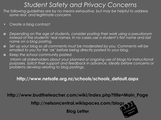 Student Safety and Privacy Concerns
The following guidelines are by no means exhaustive, but may be helpful to address
   some real and legitimate concerns

•    Create a blog contract

o    Depending on the age of students, consider posting their work using a pseudonym
     instead of the students’ real names. In no cases use a student’s first name and last
     name on a blog posting.
o    Set up your blog so all comments must be moderated by you. Comments will be
     emailed to you for the ‘ok’ before being directly posted to your blog.
o    Keep the school community posted.
      Inform all stakeholders about your planned or ongoing use of blogs for instructional
     purposes. Solicit their support and feedback in advance, ideally before concerns or
     problems develop relating to blog postings.


         http://www.netsafe.org.nz/schools/schools_default.aspx


    http://www.budtheteacher.com/wiki/index.php?title=Main_Page
                 http://nelsoncentral.wikispaces.com/blogs
                                      Blog Letter
 