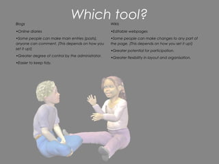 Blogs
                              Which tool?          Wikis

•Online diaries                                    •Editable webpages
•Some people can make main entries (posts),        •Some people can make changes to any part of
anyone can comment. (This depends on how you       the page. (This depends on how you set it up!)
set it up!)
                                                   •Greater potential for participation.
•Greater degree of control by the administrator.   •Greater flexibility in layout and organisation.
•Easier to keep tidy.
 