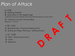 Plan of Attack
 9-:10:30
  Getting Started



                                                                             T
  Education in the Digital Age
 Overview of social software and the potential impact on education
  Creating a Student Centred Blog




                                                                         F
 Blogging in a Nutshell


 11:00 -12:30




                                                                     A
  Blog Examples / Purpose/ Keeping Safe/
  Setting Up a Blog –Planning / Getting Started




                                                           R
 1:15 – 2:30
  Wikis – What? Why? How?




                                                 D
  Other
  Reflection
 
