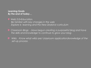 Learning Goals
By the end of today…

  Web 2.0+Education
  Be familiar with key changes in the web
  Explore e- learning and the New Zealand curriculum

  Classroom Blogs - Have begun creating a purposeful blog and have
  the skills and knowledge to continue to grow your blog

  Wikis - Know what wikis are/ classroom application/knowledge of the
  set-up process
 