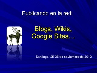Blogs, Wikis, Google Sites… Publicando en la red: Santiago, 25-26 de noviembre de 2012 