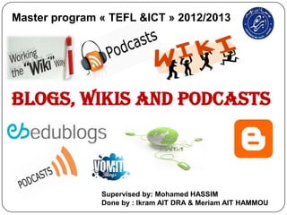 Master program « TEFL &ICT » 2012/2013




Blogs, Wikis and Podcasts



               Supervised by: Mohamed HASSIM
               Done by : Ikram AIT DRA & Meriam AIT HAMMOU
 