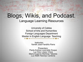 Blogs, Wikis, and Podcast.
Language Learning Resources
University of Caldas
School of Arts and Humanities
Foreign Languages Department
Master in English Language Teaching
Instructor:
Yamith José Fandiño Parra
Presenters:
Paola Andrea Lizarralde Duque
Luz Dary López Chica
Maria Eugenia Martinez Tabares
Luz Alieth Naranjo Cardona
 