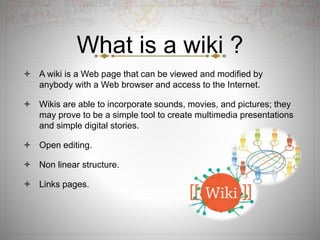 What is a wiki ?
 A wiki is a Web page that can be viewed and modified by
anybody with a Web browser and access to the Internet.
 Wikis are able to incorporate sounds, movies, and pictures; they
may prove to be a simple tool to create multimedia presentations
and simple digital stories.
 Open editing.
 Non linear structure.
 Links pages.
 