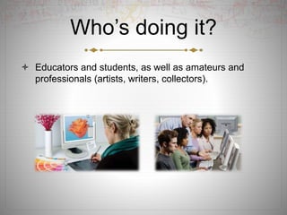 Who’s doing it?
 Educators and students, as well as amateurs and
professionals (artists, writers, collectors).
 