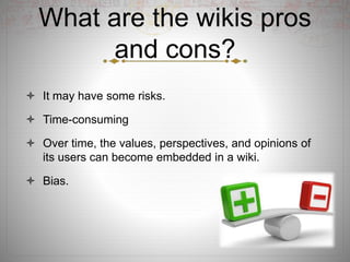 What are the wikis pros
and cons?
 It may have some risks.
 Time-consuming
 Over time, the values, perspectives, and opinions of
its users can become embedded in a wiki.
 Bias.
 