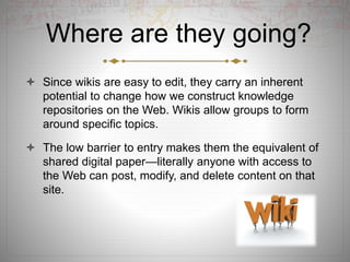 Where are they going?
 Since wikis are easy to edit, they carry an inherent
potential to change how we construct knowledge
repositories on the Web. Wikis allow groups to form
around specific topics.
 The low barrier to entry makes them the equivalent of
shared digital paper—literally anyone with access to
the Web can post, modify, and delete content on that
site.
 
