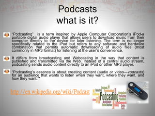 Podcasts
what is it?
“Podcasting” is a term inspired by Apple Computer Corporation’s iPod-a
portable digital audio player that allows users to download music from their
computer directly to the device for later listening. The term is no longer
specifically related to the iPod but refers to any software and hardware
combination that permits automatic downloading of audio files (most
commonly in MP3 format) for listening at the user’s convenience.
It differs from broadcasting and Webcasting in the way that content is
published and transmitted via the Web. Instead of a central audio stream,
podcasting sends audio content directly to an iPod or other MP3 player.
“Podcasting’s essence is about creating content (audio or video—vodcasts)
for an audience that wants to listen when they want, where they want, and
how they want.”*
 