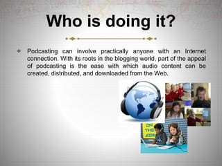 Who is doing it?
 Podcasting can involve practically anyone with an Internet
connection. With its roots in the blogging world, part of the appeal
of podcasting is the ease with which audio content can be
created, distributed, and downloaded from the Web.
 