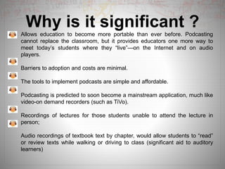 Why is it significant ?
Allows education to become more portable than ever before. Podcasting
cannot replace the classroom, but it provides educators one more way to
meet today’s students where they “live”—on the Internet and on audio
players.
Barriers to adoption and costs are minimal.
The tools to implement podcasts are simple and affordable.
Podcasting is predicted to soon become a mainstream application, much like
video-on demand recorders (such as TiVo).
Recordings of lectures for those students unable to attend the lecture in
person;
Audio recordings of textbook text by chapter, would allow students to “read”
or review texts while walking or driving to class (significant aid to auditory
learners)
 