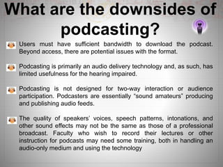 What are the downsides of
podcasting?
Users must have sufficient bandwidth to download the podcast.
Beyond access, there are potential issues with the format.
Podcasting is primarily an audio delivery technology and, as such, has
limited usefulness for the hearing impaired.
Podcasting is not designed for two-way interaction or audience
participation. Podcasters are essentially “sound amateurs” producing
and publishing audio feeds.
The quality of speakers’ voices, speech patterns, intonations, and
other sound effects may not be the same as those of a professional
broadcast. Faculty who wish to record their lectures or other
instruction for podcasts may need some training, both in handling an
audio-only medium and using the technology
 