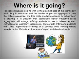 Where is it going?
Podcast enthusiasts see no limit to the potential uses of this technology,
particularly in education, and the number of podcast aggregators (sites
that collect, categorize, and then make available podcasts for subscribers)
is growing. It is possible that specialized higher education–based
aggregators will emerge, offering students access to missed lectures,
instructions for laboratory experiments, and so forth. Interlacing podcasts
with video applications—listening to a podcast while viewing related
material on the Web—is another area of experimentation in education.
 