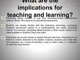 What are the
implications for
teaching and learning?Podcasting allows students to use their technology-based entertainment
systems (iPods, MP3 players) for educational experiences.
Students are already familiar with the underlying technology, podcasting
broadens educational options in a nonthreatening and easily accessible
manner. For example, podcasting allows lectures or other course content to be
made available to students if they miss class.
Podcasting can provide access to experts through interviews. Podcasting is not
limited to content delivered to the student, however; students can create their
own podcasts—as a record of activities, a way to collect notes, or a reflection
on what they have learned
 
