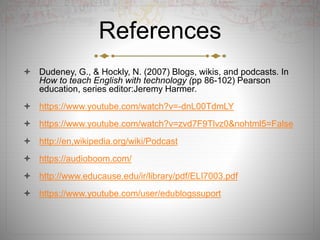 References
 Dudeney, G., & Hockly, N. (2007) Blogs, wikis, and podcasts. In
How to teach English with technology (pp 86-102) Pearson
education, series editor:Jeremy Harmer.
 https://www.youtube.com/watch?v=-dnL00TdmLY
 https://www.youtube.com/watch?v=zvd7F9Tlvz0&nohtml5=False
 http://en,wikipedia.org/wiki/Podcast
 https://audioboom.com/
 http://www.educause.edu/ir/library/pdf/ELI7003.pdf
 https://www.youtube.com/user/edublogssuport
 